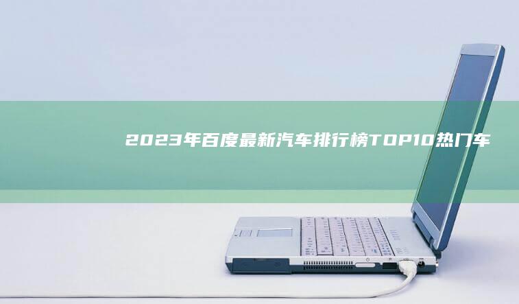 2023年百度最新汽车排行榜 TOP 10热门车型评测